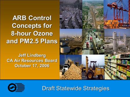 Draft Statewide Strategies ARB Control Concepts for 8-hour Ozone and PM2.5 Plans Jeff Lindberg CA Air Resources Board October 17, 2006.