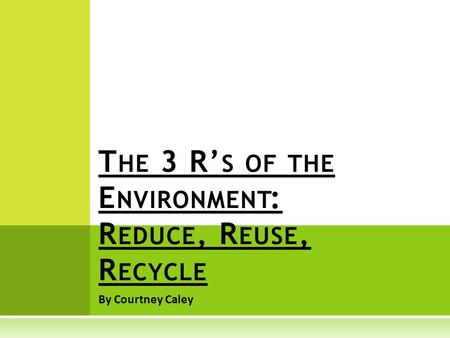 By Courtney Caley T HE 3 R’ S OF THE E NVIRONMENT : R EDUCE, R EUSE, R ECYCLE.