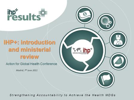 IHP+: introduction and ministerial review Action for Global Health Conference Strengthening Accountability to Achieve the Health MDGs Madrid, 7 th June.