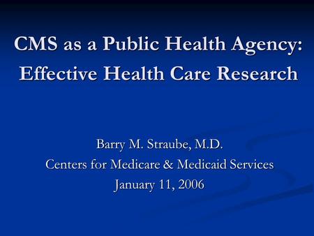 CMS as a Public Health Agency: Effective Health Care Research Barry M. Straube, M.D. Centers for Medicare & Medicaid Services January 11, 2006.