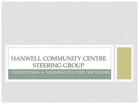 DEVELOPING A FOUNDATION FOR THE FUTURE HANWELL COMMUNITY CENTRE STEERING GROUP.