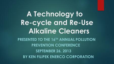 A Technology to Re-cycle and Re-Use Alkaline Cleaners PRESENTED TO THE 16 TH ANNUAL POLLUTION PREVENTION CONFERENCE SEPTEMBER 26, 2013 BY KEN FILIPEK ENERCO.