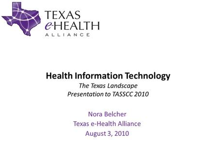 Health Information Technology The Texas Landscape Presentation to TASSCC 2010 Nora Belcher Texas e-Health Alliance August 3, 2010.