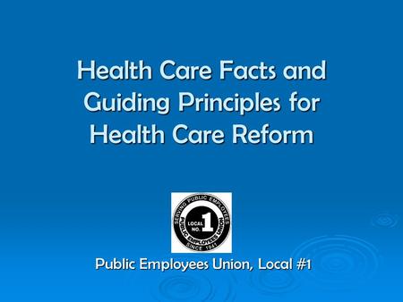Health Care Facts and Guiding Principles for Health Care Reform Public Employees Union, Local #1.