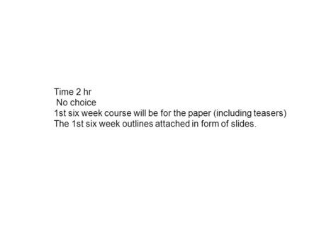 Time 2 hr No choice 1st six week course will be for the paper (including teasers) The 1st six week outlines attached in form of slides.