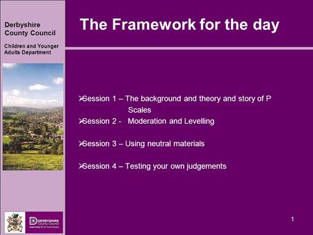 Derbyshire County Council Children and Younger Adults Department 1 The Framework for the day  Session 1 – The background and theory and story of P Scales.