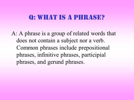 Q: What is a Phrase? A: A phrase is a group of related words that does not contain a subject nor a verb. Common phrases include prepositional phrases,