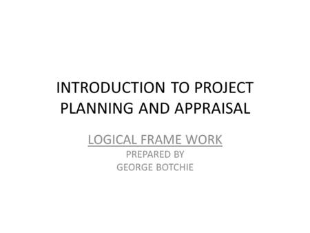 INTRODUCTION TO PROJECT PLANNING AND APPRAISAL LOGICAL FRAME WORK PREPARED BY GEORGE BOTCHIE.