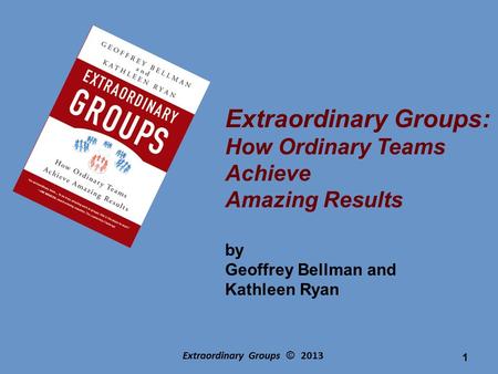 Extraordinary Groups © 2013 Extraordinary Groups: How Ordinary Teams Achieve Amazing Results by Geoffrey Bellman and Kathleen Ryan 1.