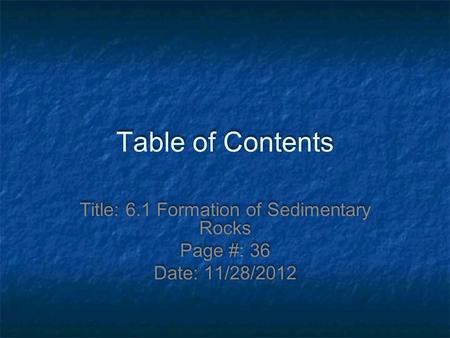 Table of Contents Title: 6.1 Formation of Sedimentary Rocks Page #: 36 Date: 11/28/2012.