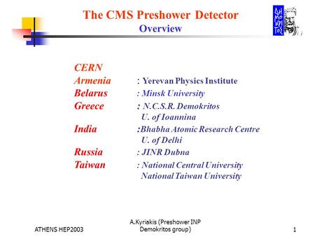 ATHENS HEP2003 A.Kyriakis (Preshower INP Demokritos group)1 The CMS Preshower Detector Overview CERN Armenia : Yerevan Physics Institute Belarus : Minsk.