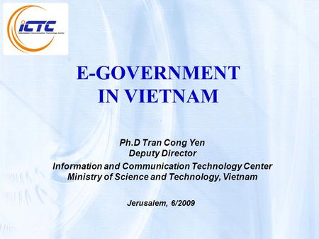 E-GOVERNMENT IN VIETNAM Ph.D Tran Cong Yen Deputy Director Information and Communication Technology Center Ministry of Science and Technology, Vietnam.