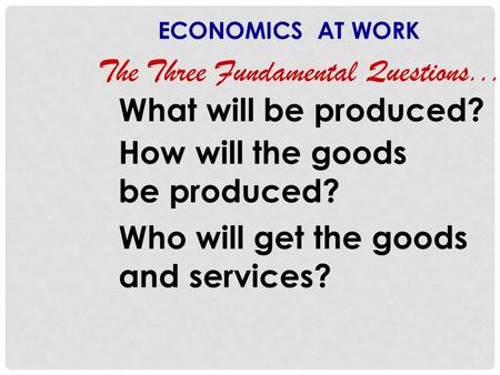 The Three Fundamental Questions... How will the goods be produced? What will be produced? Who will get the goods and services? ECONOMICS AT WORK.