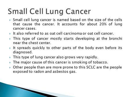  Small cell lung cancer is named based on the size of the cells that cause the cancer. It accounts for about 20% of lung cancer cases.  It also referred.