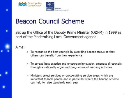 1 Beacon Council Scheme Set up the Office of the Deputy Prime Minister (ODPM) in 1999 as part of the Modernising Local Government agenda. Aims: >To recognise.