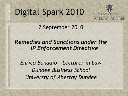 1 Digital Spark 2010 2 September 2010 Remedies and Sanctions under the IP Enforcement Directive Enrico Bonadio - Lecturer in Law Dundee Business School.