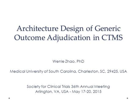 Architecture Design of Generic Outcome Adjudication in CTMS Wenle Zhao, PhD Medical University of South Carolina, Charleston, SC, 29425, USA Society for.