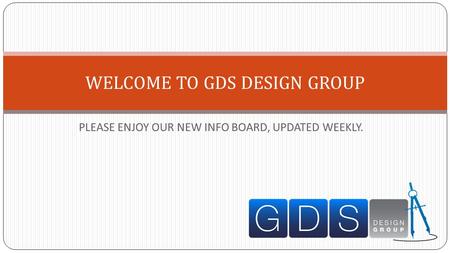 PLEASE ENJOY OUR NEW INFO BOARD, UPDATED WEEKLY. WELCOME TO GDS DESIGN GROUP.