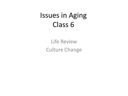 Issues in Aging Class 6 Life Review Culture Change.