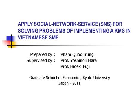 APPLY SOCIAL-NETWORK-SERVICE (SNS) FOR SOLVING PROBLEMS OF IMPLEMENTING A KMS IN VIETNAMESE SME Prepared by :Pham Quoc Trung Supervised by :Prof. Yoshinori.