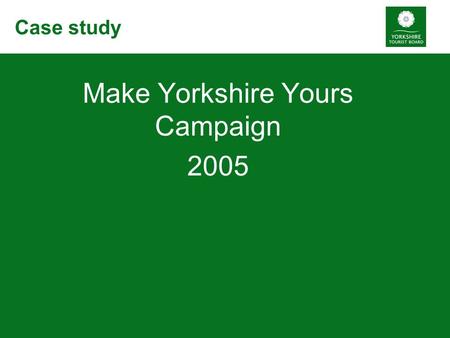 Case study Make Yorkshire Yours Campaign 2005. Background Britain’s Biggest Break £2.8 million budget 18 month campaign Starting January 2005.