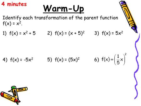 4 minutes Warm-Up Identify each transformation of the parent function f(x) = x2. 1) f(x) = x2 + 5 2) f(x) = (x + 5)2 3) f(x) = 5x2 4) f(x) = -5x2 5)