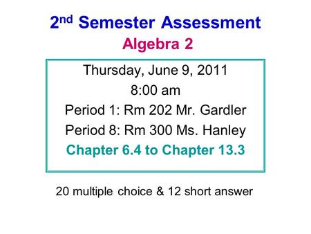 2 nd Semester Assessment Algebra 2 Thursday, June 9, 2011 8:00 am Period 1: Rm 202 Mr. Gardler Period 8: Rm 300 Ms. Hanley Chapter 6.4 to Chapter 13.3.