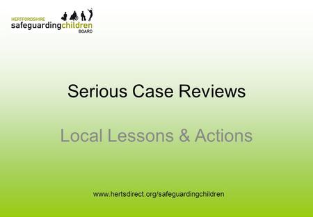 Serious Case Reviews Local Lessons & Actions www.hertsdirect.org/safeguardingchildren.