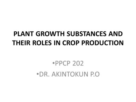 PLANT GROWTH SUBSTANCES AND THEIR ROLES IN CROP PRODUCTION PPCP 202 DR. AKINTOKUN P.O.