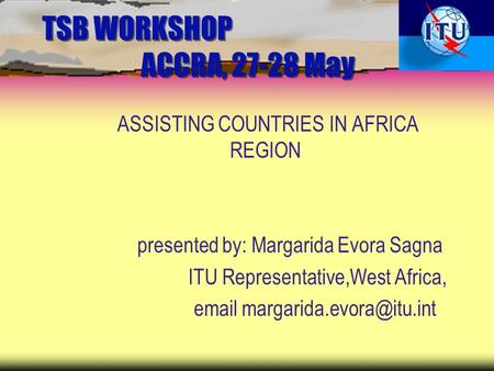 TSB WORKSHOP ACCRA, 27-28 May ASSISTING COUNTRIES IN AFRICA REGION presented by: Margarida Evora Sagna ITU Representative,West Africa,