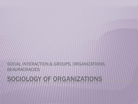 SOCIAL INTERACTION & GROUPS, ORGANIZATIONS, BEAURACRACIES.