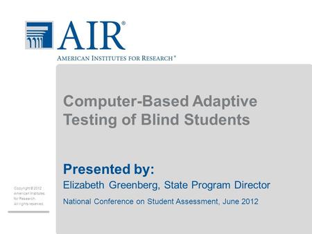 Copyright © 2012 American Institutes for Research. All rights reserved. Computer-Based Adaptive Testing of Blind Students Presented by: Elizabeth Greenberg,
