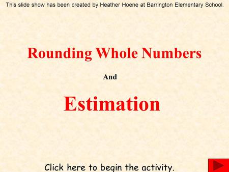 Rounding Whole Numbers And Estimation Click here to begin the activity. This slide show has been created by Heather Hoene at Barrington Elementary School.