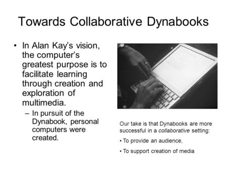 Towards Collaborative Dynabooks In Alan Kay’s vision, the computer’s greatest purpose is to facilitate learning through creation and exploration of multimedia.
