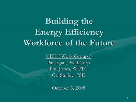 1 Building the Energy Efficiency Workforce of the Future NEET Work Group 5 Pat Egan, PacifiCorp Phil Jones, WUTC Cal Shirley, PSE October 3, 2008.