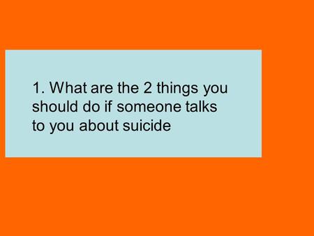 Listen Talk 1. What are the 2 things you should do if someone talks to you about suicide.