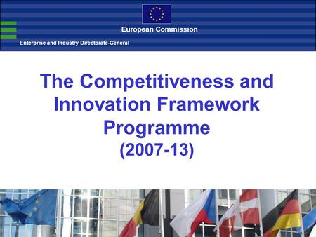 The Competitiveness and Innovation Framework Programme (2007-13) Enterprise and Industry Directorate-General European Commission.
