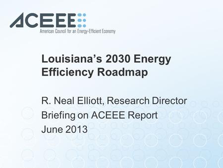 Louisiana’s 2030 Energy Efficiency Roadmap R. Neal Elliott, Research Director Briefing on ACEEE Report June 2013.