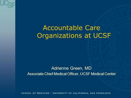 Accountable Care Organizations at UCSF Adrienne Green, MD Associate Chief Medical Officer, UCSF Medical Center.