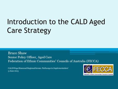 Introduction to the CALD Aged Care Strategy Bruce Shaw Senior Policy Officer, Aged Care Federation of Ethnic Communities’ Councils of Australia (FECCA)