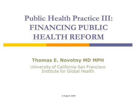 3 August 2004 Public Health Practice III: FINANCING PUBLIC HEALTH REFORM Thomas E. Novotny MD MPH University of California San Francisco Institute for.