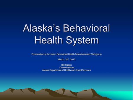 Alaska’s Behavioral Health System Presentation to the Idaho Behavioral Health Transformation Workgroup March 24 th 2010 Bill Hogan Commissioner Commissioner.