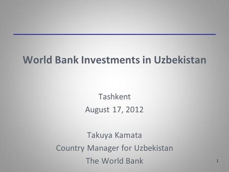 1 World Bank Investments in Uzbekistan Tashkent August 17, 2012 Takuya Kamata Country Manager for Uzbekistan The World Bank.