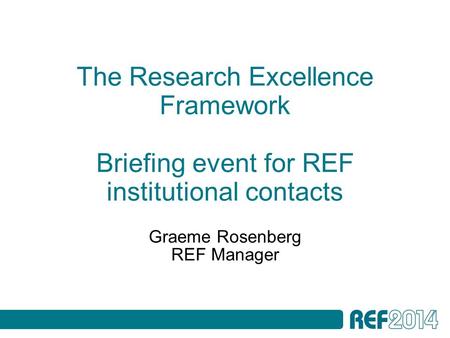 The Research Excellence Framework Briefing event for REF institutional contacts Graeme Rosenberg REF Manager.