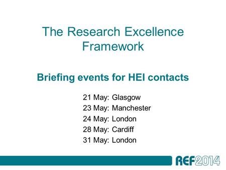 The Research Excellence Framework Briefing events for HEI contacts 21 May: Glasgow 23 May: Manchester 24 May: London 28 May: Cardiff 31 May: London.