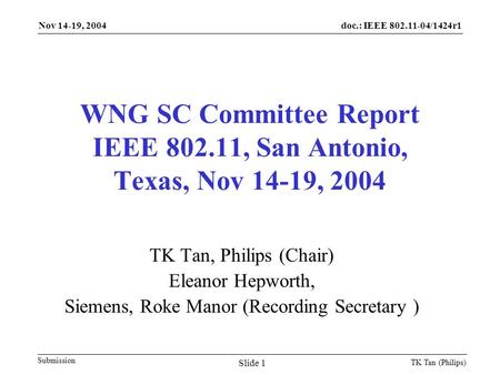 Doc.: IEEE 802.11-04/1424r1 Submission Nov 14-19, 2004 TK Tan (Philips) Slide 1 WNG SC Committee Report IEEE 802.11, San Antonio, Texas, Nov 14-19, 2004.