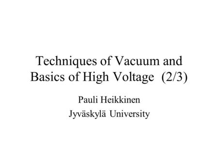 Techniques of Vacuum and Basics of High Voltage (2/3) Pauli Heikkinen Jyväskylä University.