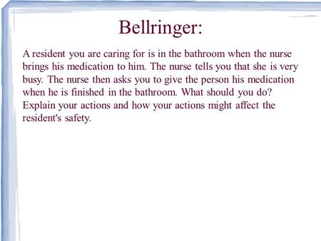 Bellringer: A resident you are caring for is in the bathroom when the nurse brings his medication to him. The nurse tells you that she is very busy. The.