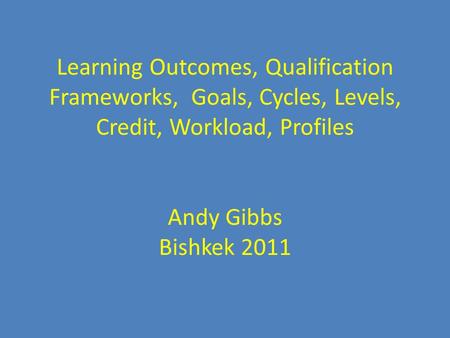 Learning Learning Outcomes, Qualification Frameworks, Goals, Cycles, Levels, Credit, Workload, Profiles Andy Gibbs Bishkek 2011.