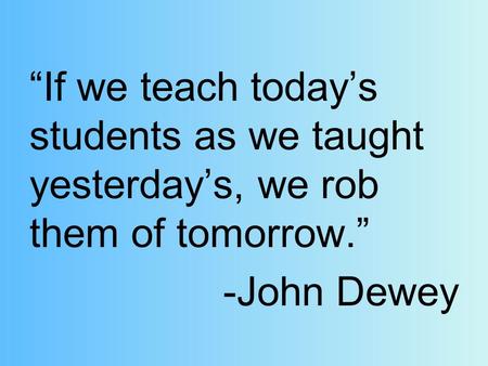 “If we teach today’s students as we taught yesterday’s, we rob them of tomorrow.” -John Dewey.